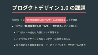 プロダクトデザイン 1.0 の課題
AbemaTV は「10 年間進化し続けるサービスを創る」ことが課題
• 1.0 では「10 年間進化し続けるサービスを創る」ことは難しい
• プロダクトの進化は負債によって停滞する
• バラバラにデザインされたプロダクトは負債を抱える
• 総合的に⾒た対象要素とユーザーにデザインスコープを広げる必要性
 