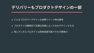 デリバリーもプロダクトデザインの⼀部
• どんなプロダクトデザインも初期リリース時は最低
• プロダクトは継続的で正確な改善によってのみデザインされる
• 特にデジタルプロダクトは常時変更可能でそれが競争⼒
 