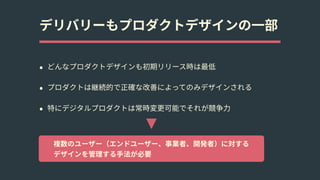 デリバリーもプロダクトデザインの⼀部
• どんなプロダクトデザインも初期リリース時は最低
• プロダクトは継続的で正確な改善によってのみデザインされる
• 特にデジタルプロダクトは常時変更可能でそれが競争⼒
複数のユーザー（エンドユーザー、事業者、開発者）に対する 
デザインを管理する⼿法が必要
 