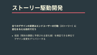 ストーリー駆動開発
全てのデザインの変更はエンドユーザーの⾏動（ストーリー）に 
変化を与える⽬的で⾏う
• 仮説（現状の課題と予想される変化値）を検証できる単位で 
デザイン変更をデリバリーする
 