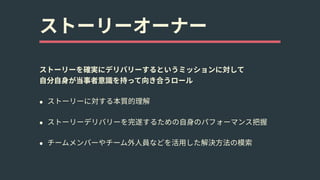 ストーリーオーナー
ストーリーを確実にデリバリーするというミッションに対して 
⾃分⾃⾝が当事者意識を持って向き合うロール
• ストーリーに対する本質的理解
• ストーリーデリバリーを完遂するための⾃⾝のパフォーマンス把握
• チームメンバーやチーム外⼈員などを活⽤した解決⽅法の模索
 