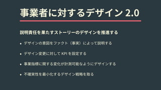 事業者に対するデザイン 2.0
説明責任を果たすストーリーのデザインを推進する
• デザインの意図をファクト（事実）によって説明する
• デザイン変更に対して KPI を設定する
• 事業指標に関する変化が計測可能なようにデザインする
• 不確実性を最⼩化するデザイン戦略を取る
 