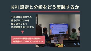 KPI 設定と分析をどう実践するか
分析可能な単位での 
最⼩デリバリーを 
繰り返すことで 
不確実性を最⼩化する
⼤がかりな検証を⾏った結果の 
有意差なしでバーンアウトしない
 