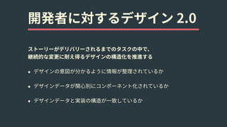 開発者に対するデザイン 2.0
ストーリーがデリバリーされるまでのタスクの中で、 
継続的な変更に耐え得るデザインの構造化を推進する
• デザインの意図が分かるように情報が整理されているか
• デザインデータが関⼼別にコンポーネント化されているか
• デザインデータと実装の構造が⼀致しているか
 