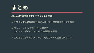 まとめ
AbemaTV のプロダクトデザイン 2.0 では
• デザインする対象素材と届けるユーザー対象のスコープを拡⼤
• ストーリーというデリバリー単位で 
広くなったデザインスコープの成果物を管理
• 広くなったデザインスコープに対してチーム全員でタックル
 