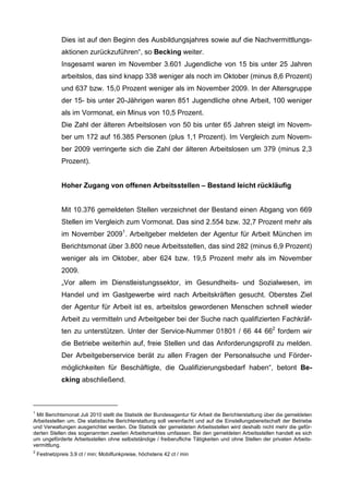 Dies ist auf den Beginn des Ausbildungsjahres sowie auf die Nachvermittlungs-
              aktionen zurückzuführen“, so Becking weiter.
              Insgesamt waren im November 3.601 Jugendliche von 15 bis unter 25 Jahren
              arbeitslos, das sind knapp 338 weniger als noch im Oktober (minus 8,6 Prozent)
              und 637 bzw. 15,0 Prozent weniger als im November 2009. In der Altersgruppe
              der 15- bis unter 20-Jährigen waren 851 Jugendliche ohne Arbeit, 100 weniger
              als im Vormonat, ein Minus von 10,5 Prozent.
              Die Zahl der älteren Arbeitslosen von 50 bis unter 65 Jahren steigt im Novem-
              ber um 172 auf 16.385 Personen (plus 1,1 Prozent). Im Vergleich zum Novem-
              ber 2009 verringerte sich die Zahl der älteren Arbeitslosen um 379 (minus 2,3
              Prozent).


              Hoher Zugang von offenen Arbeitsstellen – Bestand leicht rückläufig


              Mit 10.376 gemeldeten Stellen verzeichnet der Bestand einen Abgang von 669
              Stellen im Vergleich zum Vormonat. Das sind 2.554 bzw. 32,7 Prozent mehr als
              im November 20091. Arbeitgeber meldeten der Agentur für Arbeit München im
              Berichtsmonat über 3.800 neue Arbeitsstellen, das sind 282 (minus 6,9 Prozent)
              weniger als im Oktober, aber 624 bzw. 19,5 Prozent mehr als im November
              2009.
              „Vor allem im Dienstleistungssektor, im Gesundheits- und Sozialwesen, im
              Handel und im Gastgewerbe wird nach Arbeitskräften gesucht. Oberstes Ziel
              der Agentur für Arbeit ist es, arbeitslos gewordenen Menschen schnell wieder
              Arbeit zu vermitteln und Arbeitgeber bei der Suche nach qualifizierten Fachkräf-
              ten zu unterstützen. Unter der Service-Nummer 01801 / 66 44 662 fordern wir
              die Betriebe weiterhin auf, freie Stellen und das Anforderungsprofil zu melden.
              Der Arbeitgeberservice berät zu allen Fragen der Personalsuche und Förder-
              möglichkeiten für Beschäftigte, die Qualifizierungsbedarf haben“, betont Be-
              cking abschließend.



1
 Mit Berichtsmonat Juli 2010 stellt die Statistik der Bundesagentur für Arbeit die Berichterstattung über die gemeldeten
Arbeitsstellen um. Die statistische Berichterstattung soll vereinfacht und auf die Einstellungsbereitschaft der Betriebe
und Verwaltungen ausgerichtet werden. Die Statistik der gemeldeten Arbeitsstellen wird deshalb nicht mehr die geför-
derten Stellen des sogenannten zweiten Arbeitsmarktes umfassen. Bei den gemeldeten Arbeitsstellen handelt es sich
um ungeförderte Arbeitsstellen ohne selbstständige / freiberufliche Tätigkeiten und ohne Stellen der privaten Arbeits-
vermittlung.
2
    Festnetzpreis 3,9 ct / min; Mobilfunkpreise, höchstens 42 ct / min
 