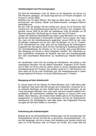 Arbeitslosigkeit nach Personengruppen

Die Zahl der Arbeitslosen unter 25 Jahren ist von Dezember auf Januar um
540 Personen gestiegen, die Quote liegt jetzt bei 3,9 Prozent (Vergleich: 3,8
Prozent im Januar 2009).
Betroffen sind vor allem Männer. Das liegt vor allem daran, dass in den „Kri-
senbranchen“ wie Autobau, Metall- und Elektroindustrie, vorwiegend Männer
beschäftigt sind.
Bei den unter 20-Jährigen fiel der Anstieg zum Januar mit 44 Personen sehr
moderat aus. Die Arbeitslosenquote liegt bei 2,5 Prozent. Zum Vergleich: Ge-
genüber Januar 2009 ist die Zahl der arbeitslosen unter 20-Jährigen um 28
Personen gesunken. Die Quote lag vor einem Jahr bei 2,6 Prozent.
„Wegen der fehlenden Berufserfahrung haben junge Menschen es in der Re-
gel auf dem Arbeitsmarkt in Krisenzeiten schwerer, Fuß zu fassen. Die Tatsa-
che, dass sich die Arbeitslosenquote gegenüber Januar 2009 bei den unter
20-Jährigen verbessert und bei den unter 25-Jährigen nur um 0,1 Prozent-
punkt verschlechtert hat, zeigt, dass sich die Anstrengung der Arbeitsagentur
ausgezahlt hat. Die Agentur setzt mit ihrer Vermittlung in Ausbildung bereits in
den Vorentlassklassen der Schulen an. Es ist wichtig, dass junge Menschen
den Übergang von Schule zu Beruf erfolgreich meistern. Wir unterbreiten je-
dem Jugendlichen mindestens ein Angebot. Das kann eine Ausbildungsstelle
sein oder verschiedene Maßnahmen zur Qualifizierung“ erläutert Bernd Be-
cking.

Am deutlichsten macht sich der Anstieg der Arbeitslosen -wie bereits in den
vergangenen Monaten- bei den Älteren bemerkbar. Insgesamt 18.341 Perso-
nen im Alter von 50 bis unter 65 Jahren waren im Januar arbeitslos gemeldet
(Arbeitslosenquote 6,5 Prozent). Den größten Anteil mit 11.169 Personen ma-
chen dabei die 55 bis unter 65-jährigen aus. Die Arbeitslosenquote in dieser
Gruppe liegt bei 6,8 Prozent, im Januar 2009 betrug sie 6,1 Prozent.


Bewegung auf dem Arbeitsmarkt

Im Januar waren bei der Agentur für Arbeit München noch 7.206 offene Stel-
len registriert. Das waren fast 500 weniger als im Dezember. Anzeichen für ei-
ne sinkende Nachfrage auf dem Stellenmarkt sind damit erkennbar, da der
Trend seit einigen Monaten nach unten geht. Dennoch besteht weiterhin Per-
sonalbedarf, die Unternehmen meldeten der Agentur im Januar 2.244 neue
Stellen. Bernd Becking: „Die meisten freien Stellen gibt es im Einzelhandel, im
Gastgewerbe, im Gesundheits- und Sozialwesen und bei der Arbeitnehmer-
überlassung. Die Arbeitsagentur setzt alles daran, das freigesetzte Personal
verzuglos auf die freien Stellen zu vermitteln.“



Entwicklung der Arbeitslosigkeit

Bedingt durch die jahreszeitüblichen Entlassungen und die Auswirkungen der
Wirtschaftskrise hat sich die Zahl der so genannten „Kurzzeitarbeitlosen“, d.h.
die Zahl derjenigen, die bis zu einem Jahr arbeitslos sind, deutlich erhöht und
zwar um 5.156 Personen oder 18 Prozent auf 33.590. Zum ersten Mal seit
 