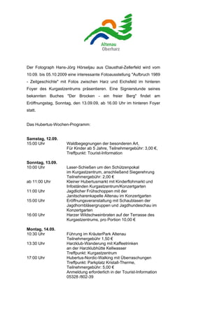 Der Fotograph Hans-Jörg Hörseljau aus Clausthal-Zellerfeld wird vom
10.09. bis 05.10.2009 eine interessante Fotoausstellung "Aufbruch 1989
- Zeitgeschichte" mit Fotos zwischen Harz und Eichsfeld im hinteren
Foyer des Kurgastzentrums präsentieren. Eine Signierstunde seines
bekannten Buches "Der Brocken - ein freier Berg" findet am
Eröffnungstag, Sonntag, den 13.09.09, ab 16.00 Uhr im hinteren Foyer
statt.


Das Hubertus-Wochen-Programm:


Samstag, 12.09.
15:00 Uhr           Waldbegegnungen der besonderen Art,
                    Für Kinder ab 5 Jahre, Teilnehmergebühr: 3,00 €,
                    Treffpunkt: Tourist-Information

Sonntag, 13.09.
10:00 Uhr           Laser-Schießen um den Schützenpokal
                    im Kurgastzentrum, anschließend Siegerehrung
                    Teilnehmergebühr: 2,00 €
ab 11:00 Uhr        Kleiner Hubertusmarkt mit Kinderflohmarkt und
                    Infoständen Kurgastzentrum/Konzertgarten
11:00 Uhr           Jagdlicher Frühschoppen mit der
                    Janitscharenkapelle Altenau im Konzertgarten
15:00 Uhr           Eröffnungsveranstaltung mit Schaublasen der
                    Jagdhornbläsergruppen und Jagdhundeschau im
                    Konzertgarten
16:00 Uhr           Harzer Wildschweinbraten auf der Terrasse des
                    Kurgastzentrums, pro Portion 10,00 €

Montag, 14.09.
10:30 Uhr           Führung im KräuterPark Altenau
                    Teilnehmergebühr 1,50 €
13:30 Uhr           Harzklub-Wanderung mit Kaffeetrinken
                    an der Harzklubhütte Kellwasser
                    Treffpunkt: Kurgastzentrum
17:00 Uhr           Hubertus-Nordic-Walking mit Überraschungen
                    Treffpunkt: Parkplatz Kristall-Therme,
                    Teilnehmergebühr: 5,00 €
                    Anmeldung erforderlich in der Tourist-Information
                    05328 /802-39
 