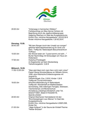 20:00 Uhr          "Unterwegs in heimischen Wäldern"
                   Farbdiavortrag von Max-Henner Schiers mit
                   Begrüßung durch die Jagdhornbläsergruppe
                   Hegering Oberharz im Saal des Kurgastzentrums
                   Eintritt: Erw. mit/ohne Harzgastkarte 1,50 €/2,50 €
                   Kinder mit/ohne Harzgastkarte 1,00 €/2,00 €

Dienstag, 15.09.
09:45 Uhr          "Mit dem Ranger durch den Urwald von morgen"
                   geführte Nationalparkwanderung für Groß und
                   Klein, Treffpunkt: Nationalpark Besucherzentrum
                   Torfhaus
15:00 Uhr          Die Würzel laden ein: "Leute kommt und seht ..."
                   Bunter Nachmittag mit Schausägen am Haus am
                   Hüttenteich
17:00 Uhr          Hubertus-Preiskegeln
                   im Kegelcenter auf dem Glockenberg
                   Teilnehmergebühr: 3,00 €

Mittwoch, 16.09.
11:00-12:00 Uhr    "Aber jetzt lässt mich mein Herz nicht mehr ruhen"
                   Pastor Georg Schulze/Altenau an Wilhelm Grimm,
                   1838, eine historische Entdeckungsreise mit
                   August Ey,
                   Teilnehmergeb. Erw. 2,00 €, Kinder 1,50 €
                   Treffpunkt Tourist-Information
18:00 Uhr          Hirschbrunftwanderung im Nationalpark
                   Treffpunkt: Wandertreff am Biathlonstadion
                   Sonnenberg, bitte mitbringen Fernglas, Sitzkissen,
                   Taschenlampe und Mückenschutz
                   Anmeldung unbedingt erforderlich unter Tel.
                   05323/715467, Mobil 0170/2209179,
                   Spende erbeten
20:00 Uhr          Original Oberharzer Heimatabend mit den
                   "Bruchbergsängern aus Altenau" im Saal des
                   Kurgastzentrums
                   Eintritt: Erw. mit/ohne Harzgastkarte 4,50€/5,50€,
                   Kinder frei
21:00 Uhr          "Jäger-Aufguss" in der Sauna der Kristall-Therme
                   "Heißer Brocken"
 