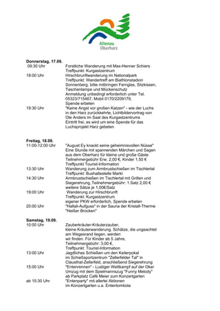 Donnerstag, 17.09.
 09:30 Uhr         Forstliche Wanderung mit Max-Henner Schiers
                   Treffpunkt: Kurgastzentrum
18:00 Uhr          Hirschbrunftwanderung im Nationalpark
                   Treffpunkt: Wandertreff am Biathlonstadion
                   Sonnenberg, bitte mitbringen Fernglas, Sitzkissen,
                   Taschenlampe und Mückenschutz
                   Anmeldung unbedingt erforderlich unter Tel.
                   05323/715467, Mobil 0170/2209179,
                   Spende erbeten
19:30 Uhr          "Keine Angst vor großen Katzen" - wie der Luchs
                   in den Harz zurückkehrte, Lichtbildervortrag von
                   Ole Anders im Saal des Kurgastzentrums
                   Eintritt frei, es wird um eine Spende für das
                   Luchsprojekt Harz gebeten


Freitag, 18.09.
11:00-12:00 Uhr     "August Ey knackt seine geheimnisvollen Nüsse"
                    Eine Stunde mit spannenden Märchen und Sagen
                    aus dem Oberharz für kleine und große Gäste
                    Teilnehmergebühr Erw. 2,00 €, Kinder 1,50 €
                    Treffpunkt Tourist-Information
13:30 Uhr           Wanderung zum Armbrustschießen im Tischlertal
                    Treffpunkt: Bushaltestelle Markt
14:30 Uhr           Armbrustschießen im Tischlertal mit Grillen und
                    Siegerehrung, Teilnehmergebühr: 1.Satz 2,00 €
                    weitere Sätze je 1,00€/Satz
19:00 Uhr            Wanderung zur Hirschbrunft
                    Treffpunkt: Kurgastzentrum
                    eigener PKW erforderlich, Spende erbeten
20:00 Uhr           "Hallali-Aufguss" in der Sauna der Kristall-Therme
                    "Heißer Brocken"

Samstag, 19.09.
10:00 Uhr           Zauberkräuter-Kräuterzauber,
                    kleine Kräuterwanderung. Schätze, die ungeachtet
                    am Wegesrand liegen, werden
                    wir finden. Für Kinder ab 5 Jahre,
                    Teilnehmergebühr: 3,00 €,
                    Treffpunkt: Tourist-Information
13:00 Uhr           Jagdliches Schießen um den Keilerpokal
                    im Schießsportzentrum "Zellerfelder Tal" in
                    Clausthal-Zellerfeld, anschließend Siegerehrung
15:00 Uhr           "Entenrennen" - Lustiger Wettkampf auf der Oker
                    Umzug mit dem Spielmannszug "Funny Melody"
                    ab Parkplatz Café Meier zum Konzertgarten
ab 15:30 Uhr        "Entenparty" mit allerlei Aktionen
                    im Konzertgarten u.a. Ententombola
 