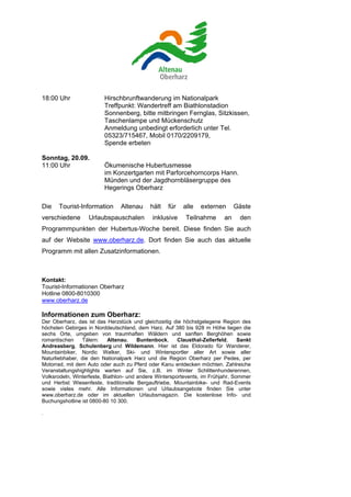 18:00 Uhr                Hirschbrunftwanderung im Nationalpark
                         Treffpunkt: Wandertreff am Biathlonstadion
                         Sonnenberg, bitte mitbringen Fernglas, Sitzkissen,
                         Taschenlampe und Mückenschutz
                         Anmeldung unbedingt erforderlich unter Tel.
                         05323/715467, Mobil 0170/2209179,
                         Spende erbeten

Sonntag, 20.09.
11:00 Uhr                Ökumenische Hubertusmesse
                         im Konzertgarten mit Parforcehorncorps Hann.
                         Münden und der Jagdhornbläsergruppe des
                         Hegerings Oberharz

Die    Tourist-Information      Altenau     hält    für   alle   externen       Gäste
verschiedene       Urlaubspauschalen         inklusive     Teilnahme       an    den
Programmpunkten der Hubertus-Woche bereit. Diese finden Sie auch
auf der Website www.oberharz.de. Dort finden Sie auch das aktuelle
Programm mit allen Zusatzinformationen.



Kontakt:
Tourist-Informationen Oberharz
Hotline 0800-8010300
www.oberharz.de

Informationen zum Oberharz:
Der Oberharz, das ist das Herzstück und gleichzeitig die höchstgelegene Region des
höchsten Gebirges in Norddeutschland, dem Harz. Auf 380 bis 928 m Höhe liegen die
sechs Orte, umgeben von traumhaften Wäldern und sanften Berghöhen sowie
romantischen    Tälern:     Altenau,    Buntenbock,     Clausthal-Zellerfeld,    Sankt
Andreasberg, Schulenberg und Wildemann. Hier ist das Eldorado für Wanderer,
Mountainbiker, Nordic Walker, Ski- und Wintersportler aller Art sowie aller
Naturliebhaber, die den Nationalpark Harz und die Region Oberharz per Pedes, per
Motorrad, mit dem Auto oder auch zu Pferd oder Kanu entdecken möchten. Zahlreiche
Veranstaltungshighlights warten auf Sie, z.B. im Winter Schlittenhunderennen,
Volksrodeln, Winterfeste, Biathlon- und andere Wintersportevents, im Frühjahr, Sommer
und Herbst Wiesenfeste, traditionelle Bergauftriebe, Mountainbike- und Rad-Events
sowie vieles mehr. Alle Informationen und Urlaubsangebote finden Sie unter
www.oberharz.de oder im aktuellen Urlaubsmagazin. Die kostenlose Info- und
Buchungshotline ist 0800-80 10 300.

.
 