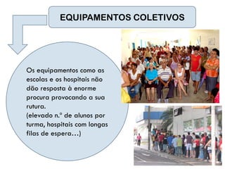 EQUIPAMENTOS COLETIVOS




Os equipamentos como as
escolas e os hospitais não
dão resposta à enorme
procura provocando a sua
rutura.
(elevado n.º de alunos por
turma, hospitais com longas
filas de espera…)
 
