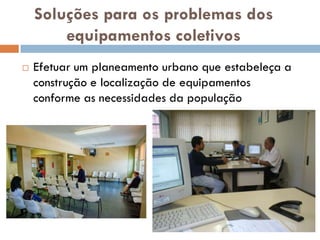 Soluções para os problemas dos
        equipamentos coletivos
   Efetuar um planeamento urbano que estabeleça a
    construção e localização de equipamentos
    conforme as necessidades da população
 