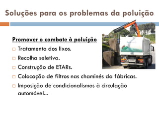 Soluções para os problemas da poluição

 Promover o combate à poluição
  Tratamento dos lixos.

  Recolha seletiva.

  Construção de ETARs.

  Colocação de filtros nas chaminés da fábricas.

  Imposição de condicionalismos à circulação

   automóvel...
 