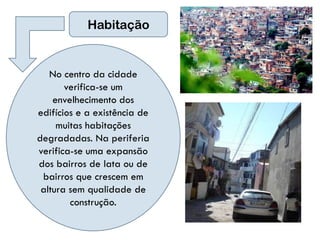 Habitação


   No centro da cidade
       verifica-se um
    envelhecimento dos
edifícios e a existência de
     muitas habitações
degradadas. Na periferia
verifica-se uma expansão
dos bairros de lata ou de
 bairros que crescem em
 altura sem qualidade de
        construção.
 