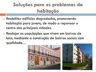 Soluções para os problemas da
                  habitação
   Reabilitar edifícios degradados, promovendo
    habitação para jovens, de modo a repovoar o
    centro das principais cidades.
   Realojar as populações que vivem em bairros de
    lata, mediante a construção de bairros sociais com
    qualidade…
 