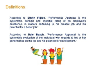 Definitions
According to Edwin Flippo, "Performance Appraisal is the
systematic, periodic and impartial rating of an employee's
excellence, in matters pertaining to his present job and his
potential for a better job.“
According to Dale Beach, "Performance Appraisal is the
systematic evaluation of the individual with regards to his or her
performance on the job and his potential for development."
 