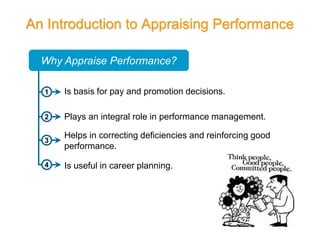 An Introduction to Appraising Performance
1
Is useful in career planning.
Plays an integral role in performance management.
Why Appraise Performance?
Is basis for pay and promotion decisions.
Helps in correcting deficiencies and reinforcing good
performance.
2
3
4
 