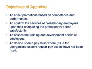 Objectives of Appraisal
• To effect promotions based on competence and
performance.
• To confirm the services of probationary employees
upon their completing the probationary period
satisfactorily.
• To assess the training and development needs of
employees.
• To decide upon a pay raise where (as in the
unorganised sector) regular pay scales have not been
fixed.
 