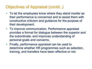 • To let the employees know where they stand insofar as
their performance is concerned and to assist them with
constructive criticism and guidance for the purpose of
their development.
• To improve communication. Performance appraisal
provides a format for dialogue between the superior and
the subordinate, and improves understanding of
personal goals and concerns.
• Finally, performance appraisal can be used to
determine whether HR programmes such as selection,
training, and transfers have been effective or not.
Objectives of Appraisal (contd..)
 