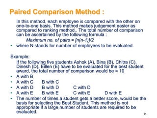 Paired Comparison Method :
In this method, each employee is compared with the other on
one-to-one basis. This method makes judgement easier as
compared to ranking method.. The total number of comparison
can be ascertained by the following formula :
Maximum no. of pairs = [n(n-1)]/2
• where N stands for number of employees to be evaluated.
Example:
If the following five students Ashok (A), Bina (B), Chitra (C),
Dinesh (D), Eillen (E) have to be evaluated for the best student
award, the total number of comparison would be = 10
• A with B
• A with C B with C
• A with D B with D C with D
• A with E B with E C with E D with E
• The number of times a student gets a better score, would be the
basis for selecting the Best Student. This method is not
appropriate if a large number of students are required to be
evaluated. 24
 