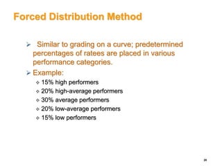 Forced Distribution Method
 Similar to grading on a curve; predetermined
percentages of ratees are placed in various
performance categories.
 Example:
 15% high performers
 20% high-average performers
 30% average performers
 20% low-average performers
 15% low performers
26
 