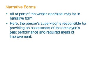 Narrative Forms
• All or part of the written appraisal may be in
narrative form.
• Here, the person’s supervisor is responsible for
providing an assessment of the employee’s
past performance and required areas of
improvement.
 