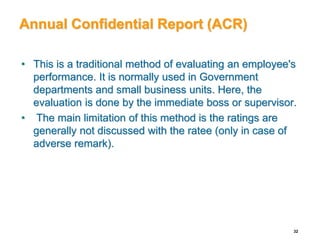 Annual Confidential Report (ACR)
• This is a traditional method of evaluating an employee's
performance. It is normally used in Government
departments and small business units. Here, the
evaluation is done by the immediate boss or supervisor.
• The main limitation of this method is the ratings are
generally not discussed with the ratee (only in case of
adverse remark).
32
 