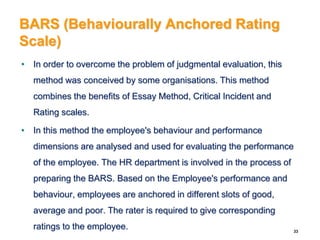 BARS (Behaviourally Anchored Rating
Scale)
• In order to overcome the problem of judgmental evaluation, this
method was conceived by some organisations. This method
combines the benefits of Essay Method, Critical Incident and
Rating scales.
• In this method the employee's behaviour and performance
dimensions are analysed and used for evaluating the performance
of the employee. The HR department is involved in the process of
preparing the BARS. Based on the Employee's performance and
behaviour, employees are anchored in different slots of good,
average and poor. The rater is required to give corresponding
ratings to the employee. 33
 