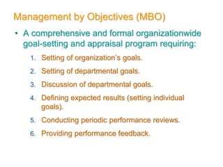Management by Objectives (MBO)
• A comprehensive and formal organizationwide
goal-setting and appraisal program requiring:
1. Setting of organization’s goals.
2. Setting of departmental goals.
3. Discussion of departmental goals.
4. Defining expected results (setting individual
goals).
5. Conducting periodic performance reviews.
6. Providing performance feedback.
 