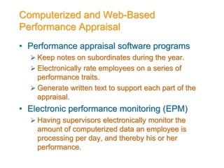 Computerized and Web-Based
Performance Appraisal
• Performance appraisal software programs
 Keep notes on subordinates during the year.
 Electronically rate employees on a series of
performance traits.
 Generate written text to support each part of the
appraisal.
• Electronic performance monitoring (EPM)
 Having supervisors electronically monitor the
amount of computerized data an employee is
processing per day, and thereby his or her
performance.
 