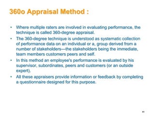360o Appraisal Method :
• Where multiple raters are involved in evaluating performance, the
technique is called 360-degree appraisal.
• The 360-degree technique is understood as systematic collection
of performance data on an individual or a, group derived from a
number of stakeholders—the stakeholders being the immediate,
team members customers peers and self.
• In this method an employee's performance is evaluated by his
supervisor, subordinates, peers and customers (or an outside
expert).
• All these appraisers provide information or feedback by completing
a questionnaire designed for this purpose.
41
 