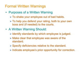 Formal Written Warnings
• Purposes of a Written Warning
 To shake your employee out of bad habits.
 To help you defend your rating, both to your own
boss and (if needed) to the courts.
• A Written Warning Should:
 Identify standards by which employee is judged.
 Make clear that employee was aware of the
standard.
 Specify deficiencies relative to the standard.
 Indicate employee’s prior opportunity for correction.
 