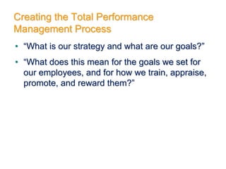 Creating the Total Performance
Management Process
• “What is our strategy and what are our goals?”
• “What does this mean for the goals we set for
our employees, and for how we train, appraise,
promote, and reward them?”
 