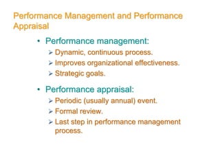 Performance Management and Performance
Appraisal
• Performance management:
 Dynamic, continuous process.
 Improves organizational effectiveness.
 Strategic goals.
• Performance appraisal:
 Periodic (usually annual) event.
 Formal review.
 Last step in performance management
process.
 