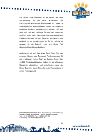Für Movie Park Germany ist es bereits die dritte
Auszeichnung       für    die    neue     Achterbahn.       Der
Freundeskreis Kirmes und Freizeitparks e.V. sowie die
Internetplattform worldofparks.eu hatten die aufwändig
gestaltete Attraktion ebenfalls schon prämiert. „Wir sind
sehr stolz auf Van Helsing’s Factory und freuen uns
natürlich umso mehr, dass unser Konzept sowohl beim
Publikum als auch bei den Experten aus dem In- und
Ausland zu gut angekommen ist. Es ist definitiv ein
Ansporn für die Zukunft“, freut sich Movie Park
Geschäftsführer Wouter Dekkers.


Außerdem freut sich das Movie Park Team über den
erneuten Gewinn des Parkscout Publikums-Award für
das „Halloween Horror Fest“ als besten Event. Über
40.000 Freizeitparkbesucher haben in verschiedenen
Kategorien abgestimmt und entschieden, dass das
Horror Event im Movie Park die beste Veranstaltung in
einem Freizeitpark ist.




Für weitere Informationen: Movie Park Germany – Presseabteilung
Antje Kurz-Möller, Warner-Allee 1, 46244 Bottrop-Kirchhellen
Tel.: + 49 2045/899-741 Fax: +49 2045/899-706
E-mail: antje.kurz-moeller@moviepark.de



                                                            2/2
 