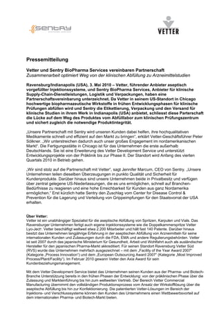 Pressemitteilung

Vetter und Sentry BioPharma Services vereinbaren Partnerschaft
Zusammenarbeit optimiert Weg von der klinischen Abfüllung zu Arzneimittelstudien

Ravensburg/Indianapolis (USA), 3. Mai 2010 – Vetter, führender Anbieter aseptisch
vorgefüllter Injektionssysteme, und Sentry BioPharma Services, Anbieter für klinische
Supply-Chain-Dienstleistungen, Logistik und Verpackungen, haben eine
Partnerschaftsvereinbarung unterzeichnet. Da Vetter in seinem US-Standort in Chicago
hochwertige biopharmazeutische Wirkstoffe in frühen Entwicklungsphasen für klinische
Prüfungen abfüllen wird und Sentry die Etikettierung, Verpackung und den Versand für
klinische Studien in ihrem Werk in Indianapolis (USA) anbietet, schliesst diese Parterschaft
die Lücke auf dem Weg des Produktes vom Abfülllabor zum klinischen Prüfungszentrum
und sichert zugleich die notwendige Produktintegrität.

„Unsere Partnerschaft mit Sentry wird unseren Kunden dabei helfen, ihre hochqualitativen
Medikamente schnell und effizient auf den Markt zu bringen“, erklärt Vetter-Geschäftsführer Peter
Sölkner. „Wir unterstreichen dadurch auch unser großes Engagement im nordamerikanischen
Markt“. Die Fertigungsstätte in Chicago ist für das Unternehmen die erste außerhalb
Deutschlands. Sie ist eine Erweiterung des Vetter Development Service und unterstützt
Entwicklungsprojekte von der Präklinik bis zur Phase II. Der Standort wird Anfang des vierten
Quartals 2010 in Betrieb gehen.

„Wir sind stolz auf die Partnerschaft mit Vetter“, sagt Jennifer Marcum, CEO von Sentry. „Unsere
Unternehmen teilen dieselben Überzeugungen in punkto Qualität und Sicherheit für
Kundenprodukte. Darüber hinaus sind unsere Unternehmen beide in Privatbesitz und verfügen
über zentral gelegene US-Niederlassungen, die es uns ermöglichen, schnell auf Branchen-
Bedürfnisse zu reagieren und eine hohe Erreichbarkeit für Kunden aus ganz Nordamerika
ermöglichen.“ Erst kürzlich hatte Sentry den Zuschlag vom Center for Disease Control &
Prevention für die Lagerung und Verteilung von Grippeimpfungen für den Staatsvorrat der USA
erhalten.


Über Vetter:
Vetter ist ein unabhängiger Spezialist für die aseptische Abfüllung von Spritzen, Karpulen und Vials. Das
Ravensburger Unternehmen fertigt auch eigene Injektionssysteme wie die Doppelkammerspritze Vetter
Lyo-Ject®. Vetter beschäftigt weltweit etwa 2.200 Mitarbeiter und hält fast 140 Patente. Darüber hinaus
besitzt das Unternehmen langjährige Erfahrung in der aseptischen Abfüllung von Arzneimitteln für seine
internationalen Kunden und Zulassungen durch die FDA, EMA und andere Regulierungsbehörden. Vetter
ist seit 2007 durch das japanische Ministerium für Gesundheit, Arbeit und Wohlfahrt auch als ausländischer
Hersteller für den japanischen Pharma-Markt akkreditiert. Für seinen Standort Ravensburg Vetter Süd
(RVS) wurde das Unternehmen mehrfach ausgezeichnet – mit dem „Facility of the Year Award 2007“
(Kategorie „Process Innovation“) und dem „European Outsourcing Award 2007“ (Kategorie „Most Improved
Process/Plant/Facility“). Im Februar 2010 gewann Vetter den Axia Award für sein
Kundenbeziehungsmanagement.

Mit dem Vetter Development Service bietet das Unternehmen seinen Kunden aus der Pharma- und Biotech-
Branche Unterstützung bereits in den frühen Phasen der Entwicklung: von der präklinischen Phase über die
Zulassung und Markteinführung bis hin zum weltweiten Vertrieb. Der Bereich Vetter Commercial
Manufacturing übernimmt den vollständigen Produktionsprozess vom Ansatz der Wirkstofflösung über die
aseptische Abfüllung bis hin zur Konfektionierung. Die patentierten Vetter-Lösungen im Bereich der
Injektions- und Verschlusssysteme können den Kunden des Unternehmens einen Wettbewerbsvorteil auf
dem internationalen Pharma- und Biotech-Markt bieten.
 