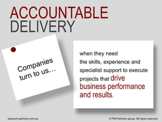 ACCOUNTABLE
 DELIVERY
                         when they need
                         the skills, experience and
                         specialist support to execute
                         projects that drive
                         business performance
                         and results.

www.pm-partners.com.au               © PM-Partners group. All rights reserved
 