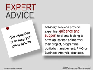 EXPERT
 ADVICE
                         Advisory services provide
                         expertise, guidance and
                         support to clients looking to
                         develop, assess or improve
                         their project, programme,
                         portfolio management, PMO or
                         Business Analysis practices.



www.pm-partners.com.au               © PM-Partners group. All rights reserved
 