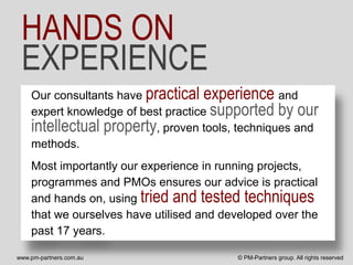HANDS ON
 EXPERIENCE
    Our consultants have practical experience and
    expert knowledge of best practice supported by our
    intellectual property, proven tools, techniques and
    methods.
    Most importantly our experience in running projects,
    programmes and PMOs ensures our advice is practical
    and hands on, using tried and tested techniques
    that we ourselves have utilised and developed over the
    past 17 years.

www.pm-partners.com.au                    © PM-Partners group. All rights reserved
 