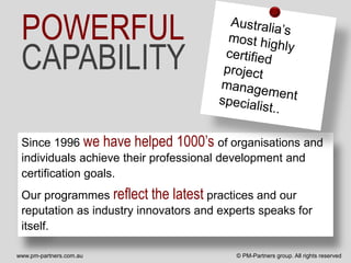 POWERFUL
 CAPABILITY

 Since 1996 we have helped 1000’s of organisations and
 individuals achieve their professional development and
 certification goals.
 Our programmes reflect the latest practices and our
 reputation as industry innovators and experts speaks for
 itself.

www.pm-partners.com.au                    © PM-Partners group. All rights reserved
 
