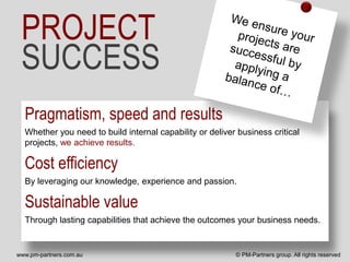 PROJECT
 SUCCESS
  Pragmatism, speed and results
  Whether you need to build internal capability or deliver business critical
  projects, we achieve results.

  Cost efficiency
  By leveraging our knowledge, experience and passion.

  Sustainable value
  Through lasting capabilities that achieve the outcomes your business needs.


www.pm-partners.com.au                                    © PM-Partners group. All rights reserved
 