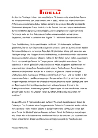 An den vier Testtagen fuhren vier verschiedene Piloten aus unterschiedlichen Teams
die jeweils schnellste Zeit. Dies beweist: Die P ZERO Reifen von Pirelli werden den
Anforderungen unterschiedlicher Boliden gerecht. Ein weiterer Beleg für die rasante
Weiterentwicklung der Pneus lässt sich in der Formel 1 an den Unterschieden in den
durchschnittlichen Spitzen-Zeiten ablesen: An den vergangenen Tagen waren die
Fahrzeuge mehr als drei Sekunden schneller unterwegs als im vergangenen
September, als Pirelli in Jerez mit dem Toyota TF 109 interne Tests durchführte.


Dazu Paul Hembery, Motorsport Direktor bei Pirelli: „Wir haben sehr viel Daten
gesammelt, die wir nun umgehend analysieren werden. Denn bis zum nächsten Test in
Barcelona bleiben uns nur wenige Tage Zeit. Unglücklicher Weise gab es an den vier
Testtagen einige rote Flaggen (Rennunterbrechung), da Boliden ausfielen oder andere
Störungen auftraten, die aber allesamt nichts mit den Reifen zu tun hatten. Aus diesem
Grund konnten einige Teams ihr Testprogramm nicht komplett absolvieren. Das
beeinflusst in einem gewissen Grad auch unsere Arbeit. Insgesamt aber konnten wir
uns erneut über die perfekte Zuverlässigkeit unserer Reifen freuen. Zumal längere
Renndistanzen gefahren wurden als in Valencia. Angesichts unserer bisherigen
Erfahrungen kann man sagen: Wir liegen immer noch im Plan – und wir werden in der
kommenden Saison zwei Boxenstopps pro Rennen sehen. Doch je nachdem, wie ein
Wagen eingestellt wird oder der jeweilige Streckenverlauf die Reifen beansprucht, kann
ein Team auch mit einem Stopp auskommen, während andere dreimal in die
Boxengasse müssen. In den vergangenen Tagen sagten mir mehrere Fahrer, dass es
großen Spaß mache, mit unseren Reifen zu fahren. Und genau das wollten wir
erreichen."


Die zwölf Formel 1 Teams sind derzeit auf dem Weg nach Barcelona zum Circuit de
Catalunya. Dort findet der letzte Gruppentest der Saison in Europa statt. Anders als in
Jerez sind die Teams mit der Strecke in Barcelona bestens vertraut und testen dort
gern. Zumal der Große Preis von Spanien auf dem Circuit de Catalunya ausgetragen
wird. Pirelli wird in Barcelona eine modifizierte Version der weichen und superweichen
Reifen präsentieren. Diese Modifizierungen erfolgten anhand der Feedbacks der



PRESSEINFORMATION
                                      Seite 2 von 3
 