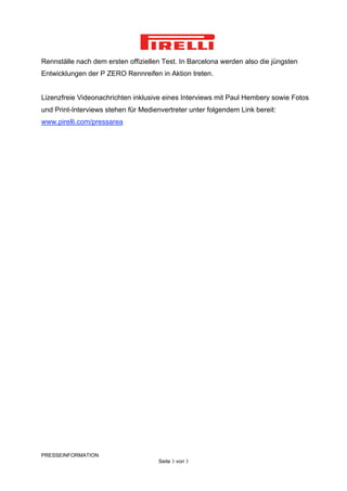 Rennställe nach dem ersten offiziellen Test. In Barcelona werden also die jüngsten
Entwicklungen der P ZERO Rennreifen in Aktion treten.


Lizenzfreie Videonachrichten inklusive eines Interviews mit Paul Hembery sowie Fotos
und Print-Interviews stehen für Medienvertreter unter folgendem Link bereit:
www.pirelli.com/pressarea




PRESSEINFORMATION
                                      Seite 3 von 3
 