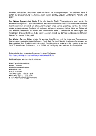 mittleren und großen Limousinen sowie als W270 für Supersportwagen. Die Sottozero Serie II
gehört zur Erstausrüstung von Ferrari, Aston Martin, Bentley, Jaguar, Lamborghini, Porsche und
BMW.

Der Winter Snowcontrol Serie 3 ist die jüngste Pirelli Winterreifenserie und wurde für
Mittelklassewagen und City Cars entwickelt. Mit dem Snowcontrol Serie 3 hat Pirelli die Bandbreite
ihrer Saisonreifen erweitert, um allen Anforderungen eines Markts gerecht zu werden, der immer
stärker umweltbewusste Produkte mit geringem Verbrauch bevorzugt - ohne dabei auf Sicherheit
und Komfort verzichten zu wollen. Der Snowcontrol Serie 3 verbessert die Leistungen des
Vorgängers Snowcontrol Serie II. Er bietet besseren Antrieb auf Schnee und Eis sowie stärkeren
Grip auf trockenem Untergrund.

Der Winter Carving Edge ist der für vereiste Oberflächen und die typischen Temperaturen
Nordeuropas geeignete Spike-Reifen von Pirelli. Der Carving Edge ist für eine große Auswahl an
Pkw geeignet. Das Spektrum reicht vom City Car bis zum 4x4 sowie von der Limousine bis zum
SUV. Er steht in den Größen von 13 bis 20 Zoll zur Verfügung, bald auch als RunFlat-Reifen.



Fotomaterial steht unter dem folgenden Link zur Verfügung:
http://vprog.pirellityre.com/pirelli/en/geneve/geneve12.zip

Bei Rückfragen wenden Sie sich bitte an:

Pirelli Deutschland GmbH
Kester Grondey
External Communications
Brabanter Str.4
80805 München
Tel.: +49 (0) 89 / 14 908 – 571
Mob.: +49 (0) 173 – 379 2405
E-Mail: kester.grondey@pirelli.com
 