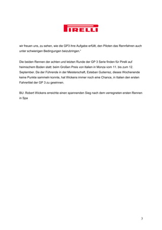 wir freuen uns, zu sehen, wie die GP3 ihre Aufgabe erfüllt, den Piloten das Rennfahren auch
unter schwierigen Bedingungen beizubringen.“


Die beiden Rennen der achten und letzten Runde der GP 3 Serie finden für Pirelli auf
heimischem Boden statt: beim Großen Preis von Italien in Monza vom 11. bis zum 12.
September. Da der Führende in der Meisterschaft, Esteban Gutierrez, dieses Wochenende
keine Punkte sammeln konnte, hat Wickens immer noch eine Chance, in Italien den ersten
Fahrertitel der GP 3 zu gewinnen.


BU: Robert Wickens erreichte einen spannenden Sieg nach dem verregneten ersten Rennen
in Spa




                                                                                          3
 