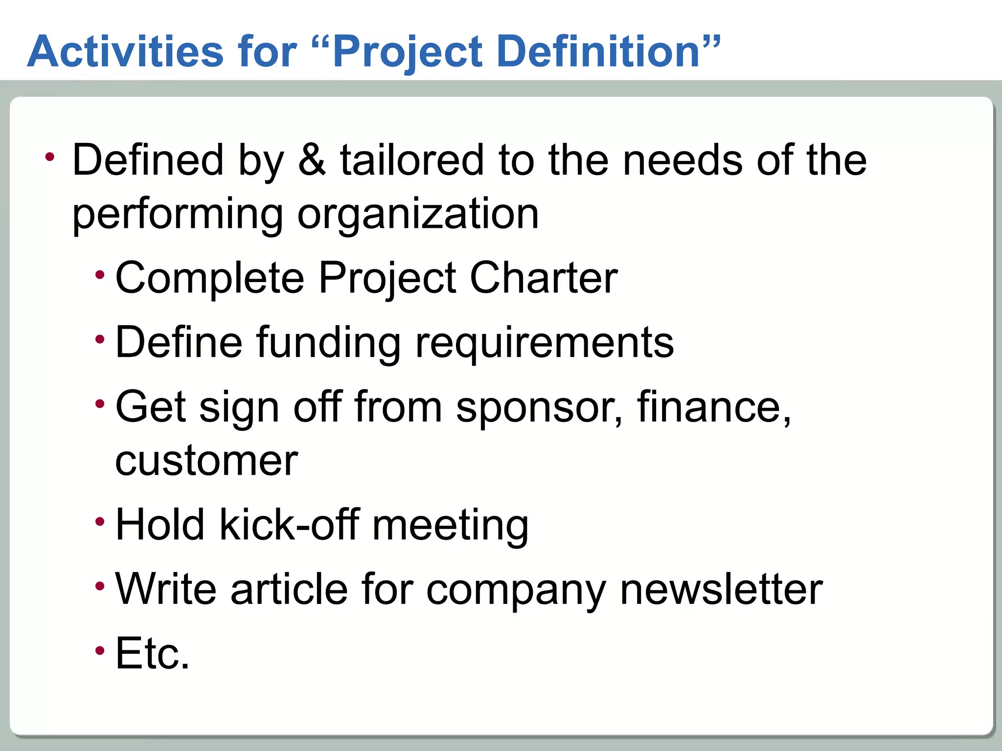 Activities for “Project Definition” Defined by & tailored to the needs of the performing organization Complete Project Charter Define funding requirements Get sign off from sponsor, finance, customer Hold kick-off meeting Write article for company newsletter Etc. 