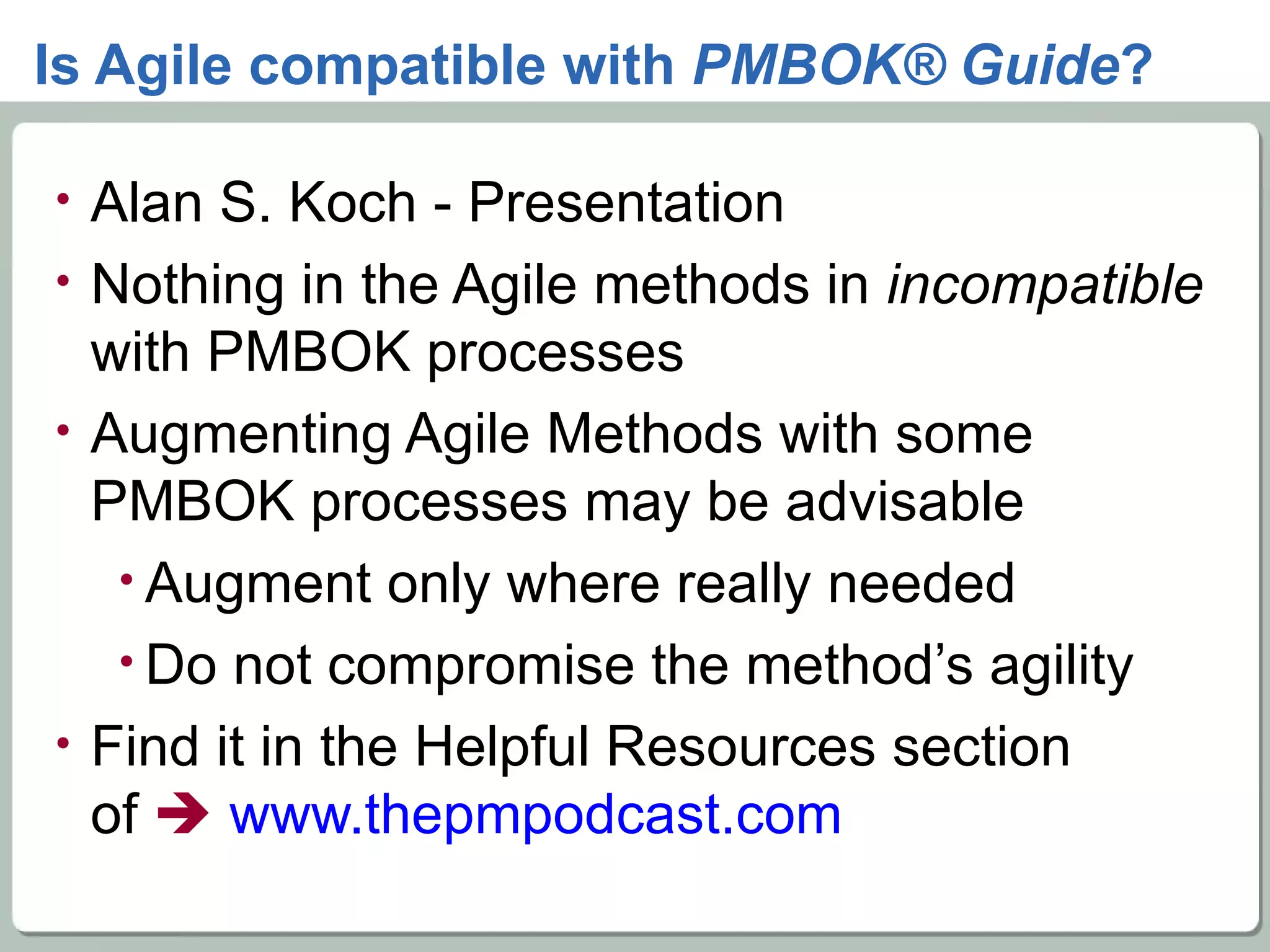 Is Agile compatible with  PMBOK® Guide ? Alan S. Koch - Presentation Nothing in the Agile methods in  incompatible  with PMBOK processes Augmenting Agile Methods with some PMBOK processes may be advisable Augment only where really needed Do not compromise the method’s agility Find it in the Helpful Resources section  of     www.thepmpodcast.com   