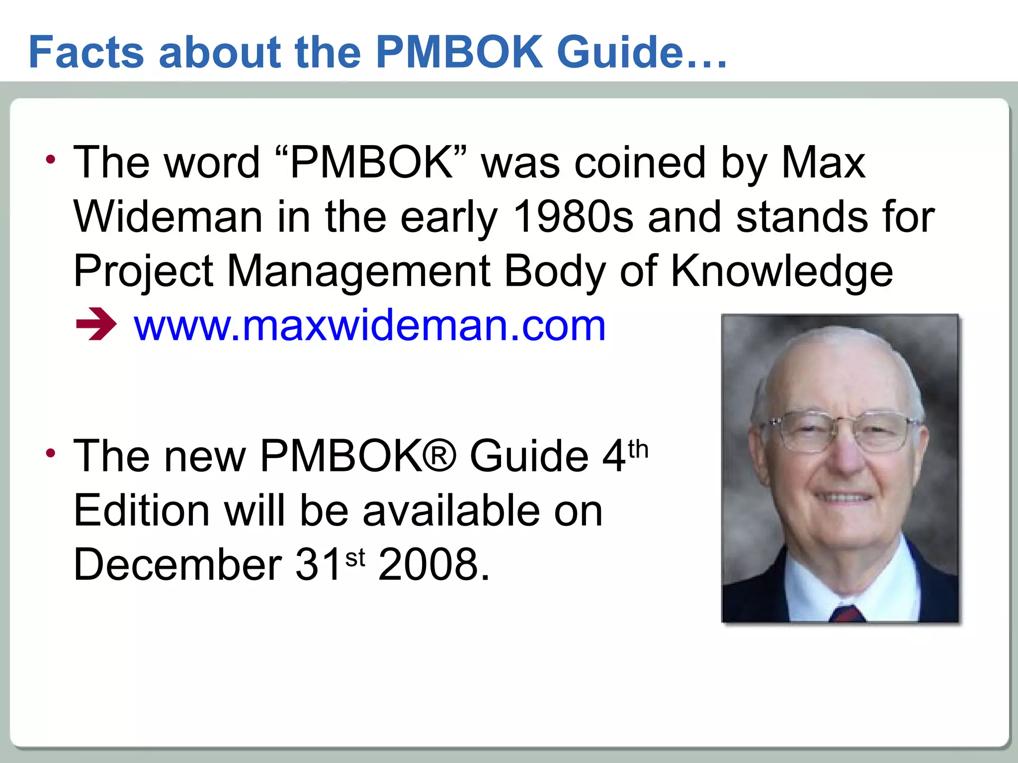 Facts about the PMBOK Guide… The word “PMBOK” was coined by Max Wideman in the early 1980s and stands for Project Management Body of Knowledge    www.maxwideman.com   The new PMBOK® Guide 4 th Edition will be available on  December 31 st  2008. 