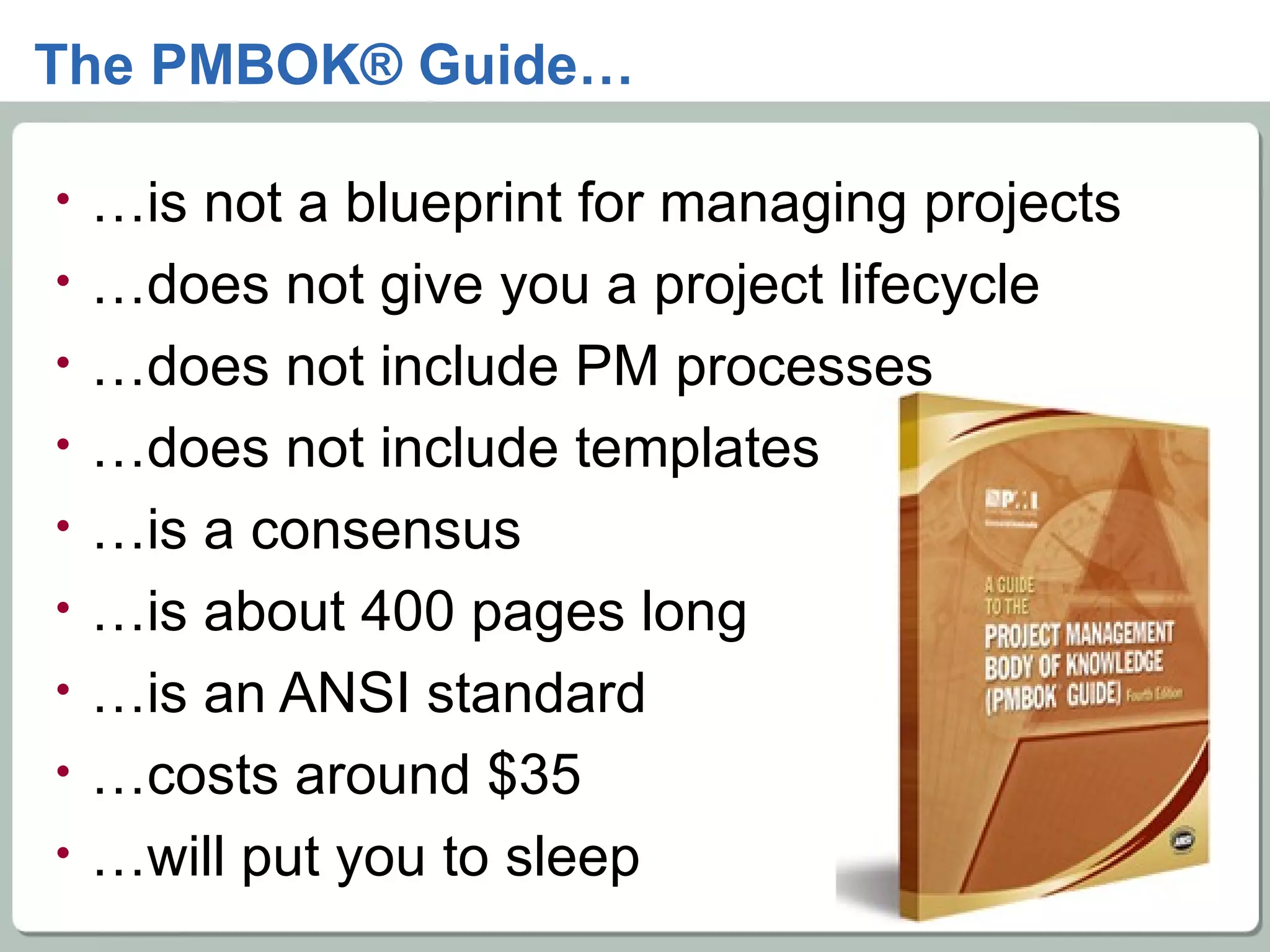 The PMBOK® Guide… … is not a blueprint for managing projects … does not give you a project lifecycle … does not include PM processes … does not include templates … is a consensus … is about 400 pages long … is an ANSI standard … costs around $35 … will put you to sleep 